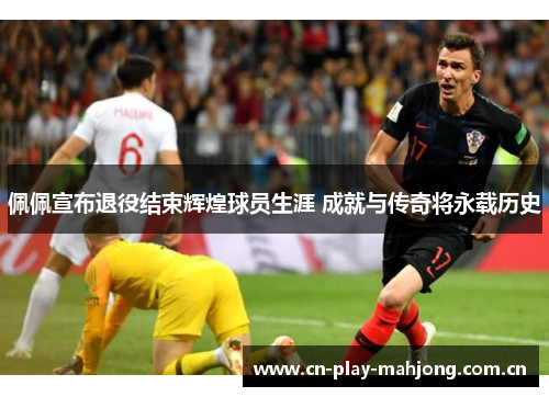 佩佩宣布退役结束辉煌球员生涯 成就与传奇将永载历史 佩佩宣布退役结束辉煌球员生涯 成就与传奇将永载历史